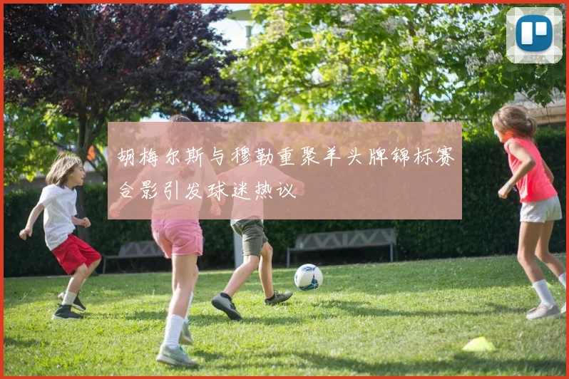 胡梅尔斯与穆勒重聚羊头牌锦标赛合影引发球迷热议