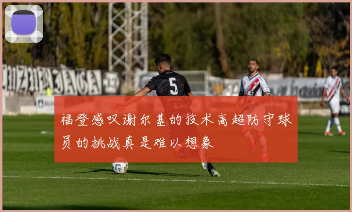 福登感叹谢尔基的技术高超防守球员的挑战真是难以想象