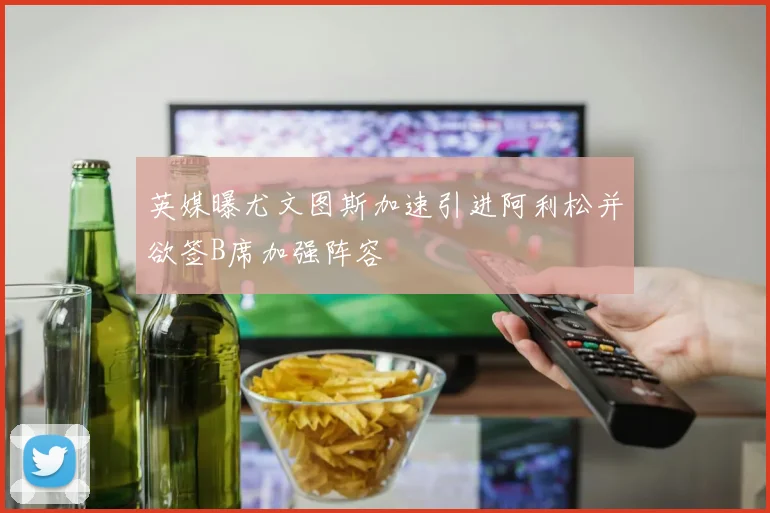 英媒曝尤文图斯加速引进阿利松并欲签B席加强阵容