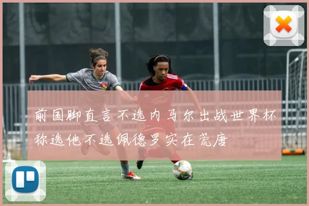 前国脚直言不选内马尔出战世界杯称选他不选佩德罗实在荒唐