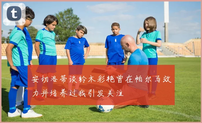 安切洛蒂谈铃木彩艳曾在帕尔马效力并培养过我引发关注