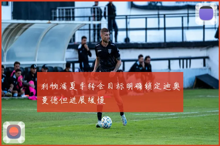 利物浦夏季转会目标明确锁定迪奥曼德但进展缓慢