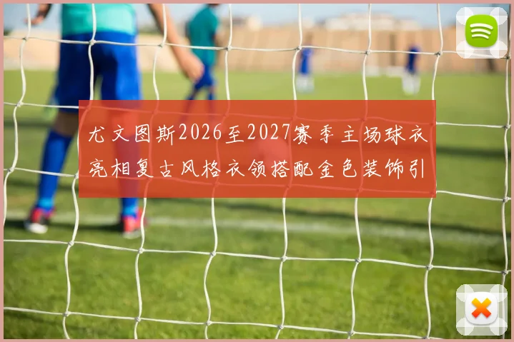尤文图斯2026至2027赛季主场球衣亮相复古风格衣领搭配金色装饰引关注