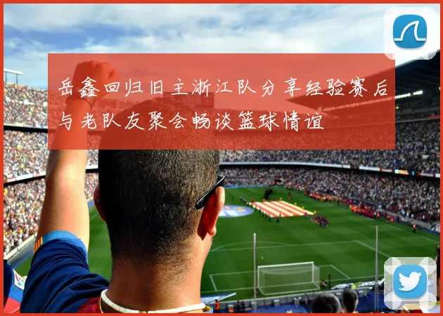 岳鑫回归旧主浙江队分享经验赛后与老队友聚会畅谈篮球情谊