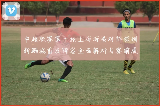 中超联赛第十轮上海海港对阵深圳新鹏城首发阵容全面解析与赛前展望