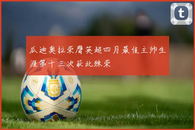 瓜迪奥拉荣膺英超四月最佳主帅生涯第十三次获此殊荣
