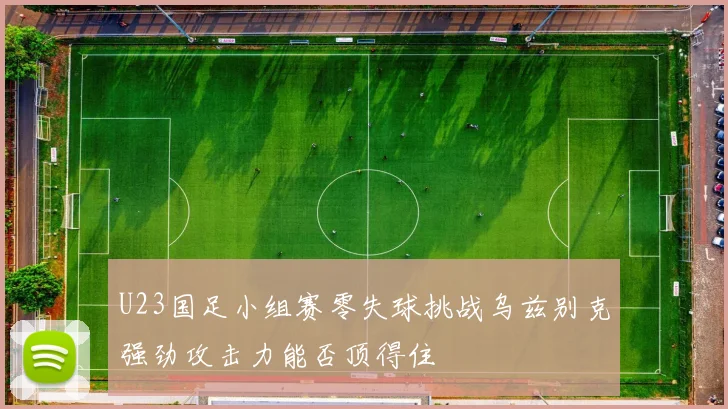 U23国足小组赛零失球挑战乌兹别克强劲攻击力能否顶得住