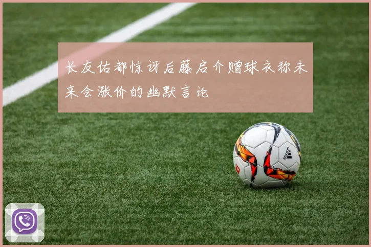 长友佑都惊讶后藤启介赠球衣称未来会涨价的幽默言论