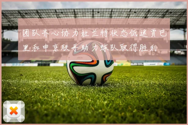 团队齐心协力杜兰特状态低迷贾巴里和申京联手助力球队取得胜利