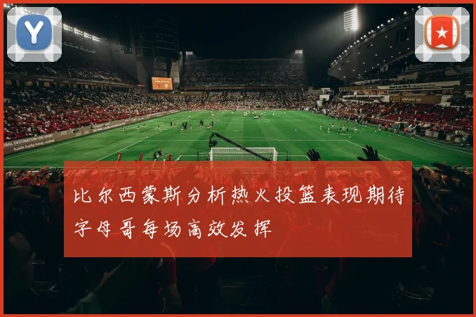 比尔西蒙斯分析热火投篮表现期待字母哥每场高效发挥