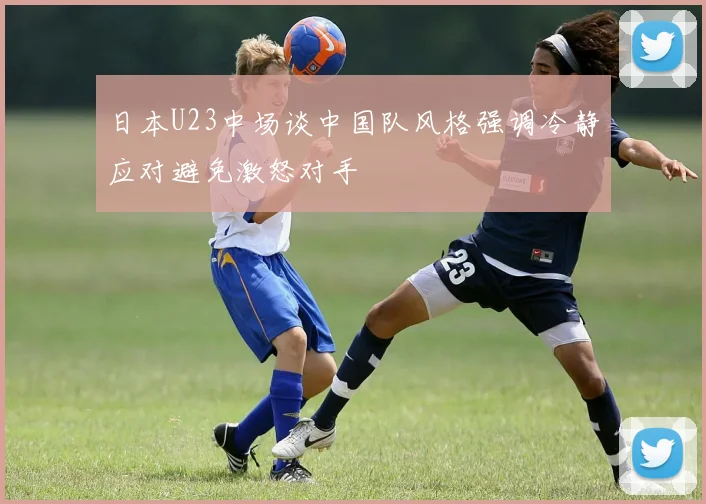 日本U23中场谈中国队风格强调冷静应对避免激怒对手