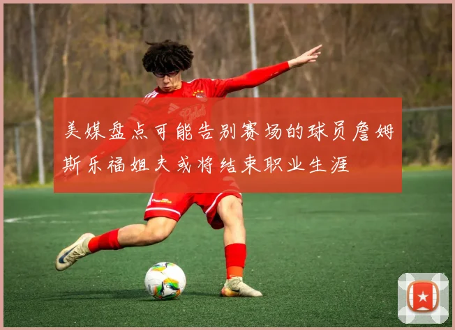 美媒盘点可能告别赛场的球员詹姆斯乐福姐夫或将结束职业生涯