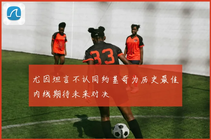 尤因坦言不认同约基奇为历史最佳内线期待未来对决
